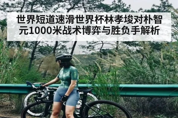 世界短道速滑世界杯林孝埈对朴智元1000米战术博弈与胜负手解析
